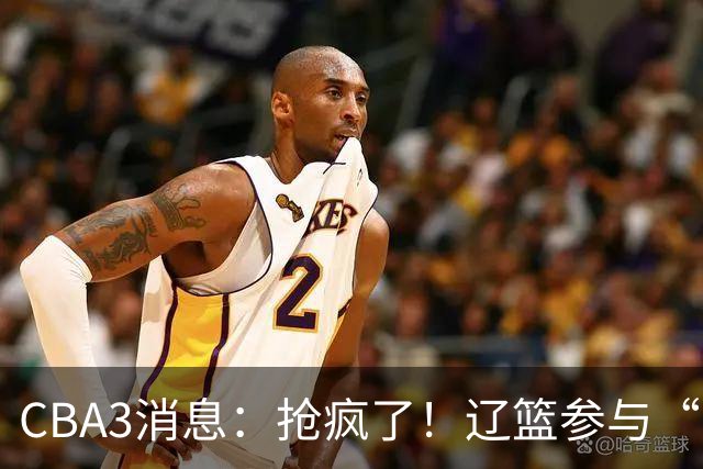 CBA3消息：抢疯了！辽篮参与“同曦王”争夺战，胡金秋有价无市？